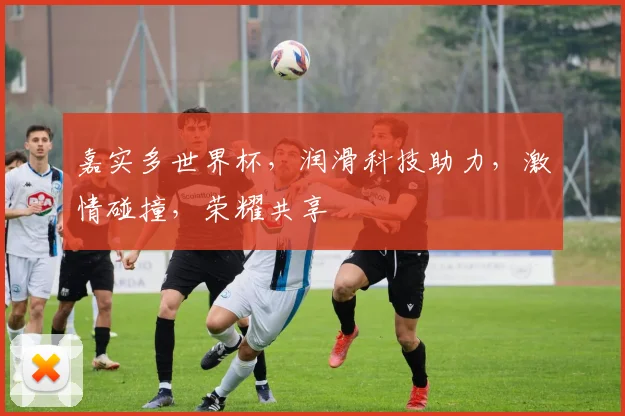 嘉实多世界杯，润滑科技助力，激情碰撞，荣耀共享