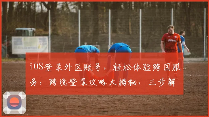 iOS登录外区账号，轻松体验跨国服务，跨境登录攻略大揭秘，三步解锁全球应用