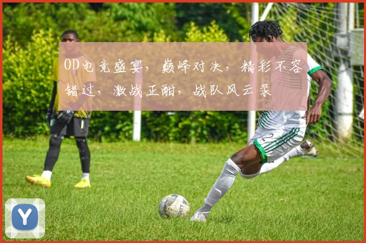 OD电竞盛宴，巅峰对决，精彩不容错过，激战正酣，战队风云录