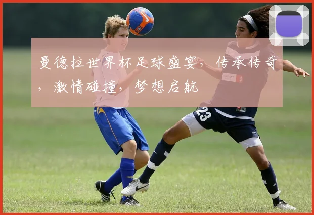 曼德拉世界杯足球盛宴，传承传奇，激情碰撞，梦想启航