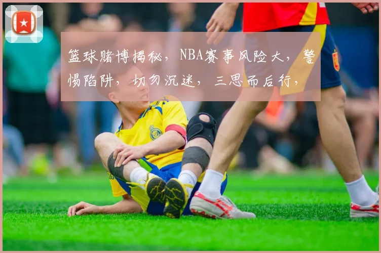 篮球赌博揭秘，NBA赛事风险大，警惕陷阱，切勿沉迷，三思而后行，共同守护绿色赛场