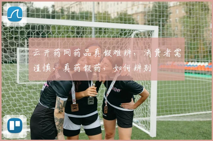 云开药网药品真假难辨，消费者需谨慎，真药假药，如何辨别