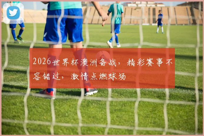 2026世界杯澳洲备战，精彩赛事不容错过，激情点燃球场