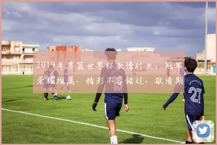 2019年男篮世界杯激情对决，冠军荣耀谁属，精彩不容错过，敬请期待