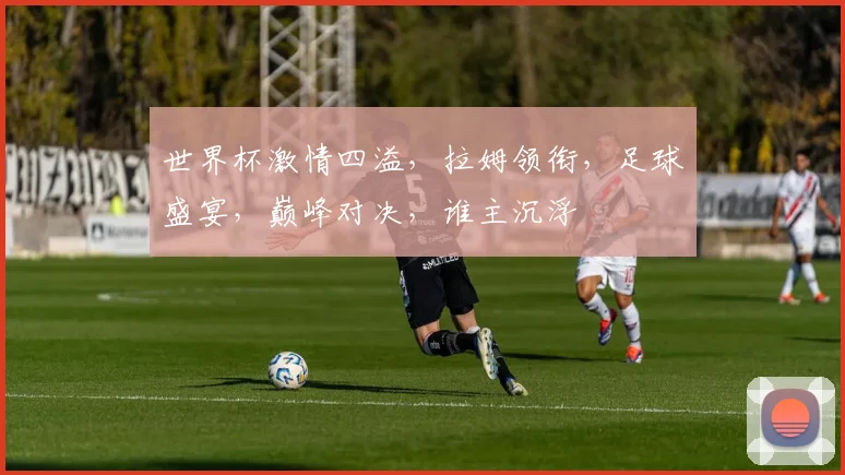 世界杯激情四溢，拉姆领衔，足球盛宴，巅峰对决，谁主沉浮